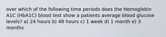 over which of the following time periods does the Hemoglobin A1C (HbA1C) blood test show a patients average blood glucose levels? a) 24 hours b) 48 hours c) 1 week d) 1 month e) 3 months