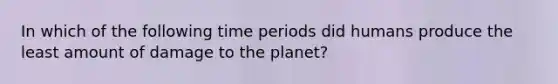 In which of the following time periods did humans produce the least amount of damage to the planet?