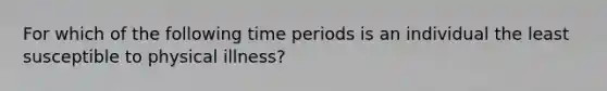 For which of the following time periods is an individual the least susceptible to physical illness?