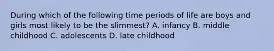 During which of the following time periods of life are boys and girls most likely to be the slimmest? A. infancy B. middle childhood C. adolescents D. late childhood