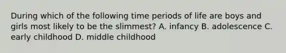 During which of the following time periods of life are boys and girls most likely to be the slimmest? A. infancy B. adolescence C. early childhood D. middle childhood