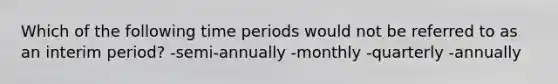 Which of the following time periods would not be referred to as an interim period? -semi-annually -monthly -quarterly -annually