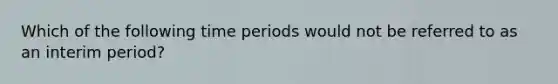 Which of the following time periods would not be referred to as an interim period?