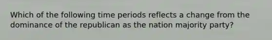 Which of the following time periods reflects a change from the dominance of the republican as the nation majority party?