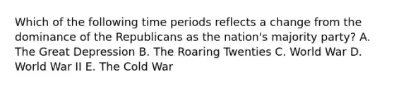 Which of the following time periods reflects a change from the dominance of the Republicans as the nation's majority party? A. The Great Depression B. The Roaring Twenties C. World War D. World War II E. The Cold War