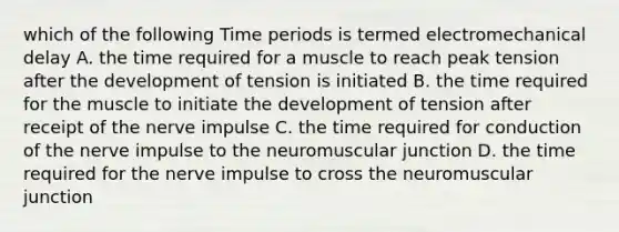 which of the following Time periods is termed electromechanical delay A. the time required for a muscle to reach peak tension after the development of tension is initiated B. the time required for the muscle to initiate the development of tension after receipt of the nerve impulse C. the time required for conduction of the nerve impulse to the neuromuscular junction D. the time required for the nerve impulse to cross the neuromuscular junction