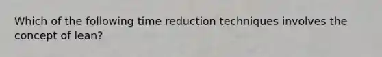 Which of the following time reduction techniques involves the concept of lean?