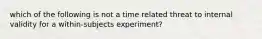 which of the following is not a time related threat to internal validity for a within-subjects experiment?