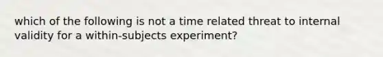 which of the following is not a time related threat to internal validity for a within-subjects experiment?