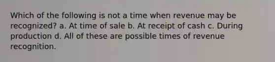 Which of the following is not a time when revenue may be recognized? a. At time of sale b. At receipt of cash c. During production d. All of these are possible times of revenue recognition.