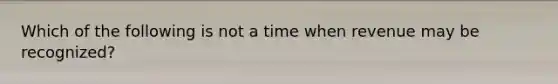 Which of the following is not a time when revenue may be recognized?