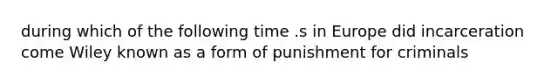 during which of the following time .s in Europe did incarceration come Wiley known as a form of punishment for criminals