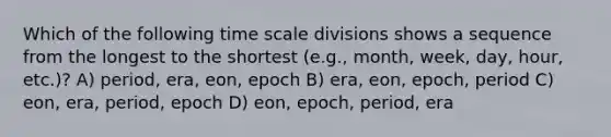 Which of the following time scale divisions shows a sequence from the longest to the shortest (e.g., month, week, day, hour, etc.)? A) period, era, eon, epoch B) era, eon, epoch, period C) eon, era, period, epoch D) eon, epoch, period, era