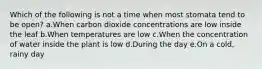 Which of the following is not a time when most stomata tend to be open? a.When carbon dioxide concentrations are low inside the leaf b.When temperatures are low c.When the concentration of water inside the plant is low d.During the day e.On a cold, rainy day