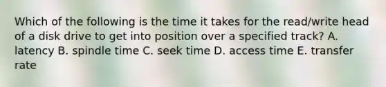 Which of the following is the time it takes for the read/write head of a disk drive to get into position over a specified track? A. latency B. spindle time C. seek time D. access time E. transfer rate