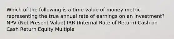 Which of the following is a time value of money metric representing the true annual rate of earnings on an investment? NPV (Net Present Value) IRR (Internal Rate of Return) Cash on Cash Return Equity Multiple