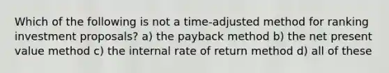 Which of the following is not a time-adjusted method for ranking investment proposals? a) the payback method b) the net present value method c) the internal rate of return method d) all of these