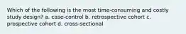 Which of the following is the most time-consuming and costly study design? a. case-control b. retrospective cohort c. prospective cohort d. cross-sectional