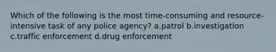 Which of the following is the most time-consuming and resource-intensive task of any police agency? a.patrol b.investigation c.traffic enforcement d.drug enforcement