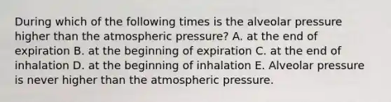 During which of the following times is the alveolar pressure higher than the atmospheric pressure? A. at the end of expiration B. at the beginning of expiration C. at the end of inhalation D. at the beginning of inhalation E. Alveolar pressure is never higher than the atmospheric pressure.