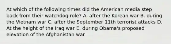 At which of the following times did the American media step back from their watchdog role? A. after the Korean war B. during the Vietnam war C. after the September 11th terrorist attacks D. At the height of the Iraq war E. during Obama's proposed elevation of the Afghanistan war