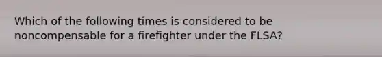 Which of the following times is considered to be noncompensable for a firefighter under the FLSA?