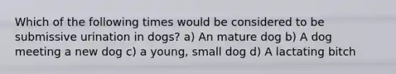 Which of the following times would be considered to be submissive urination in dogs? a) An mature dog b) A dog meeting a new dog c) a young, small dog d) A lactating bitch