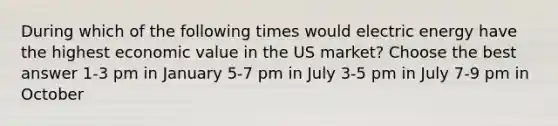 During which of the following times would electric energy have the highest economic value in the US market? Choose the best answer 1-3 pm in January 5-7 pm in July 3-5 pm in July 7-9 pm in October