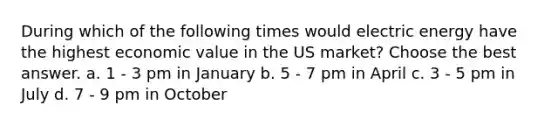 During which of the following times would electric energy have the highest economic value in the US market? Choose the best answer. a. 1 - 3 pm in January b. 5 - 7 pm in April c. 3 - 5 pm in July d. 7 - 9 pm in October