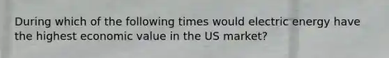 During which of the following times would electric energy have the highest economic value in the US market?