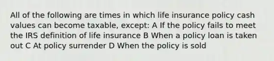 All of the following are times in which life insurance policy cash values can become taxable, except: A If the policy fails to meet the IRS definition of life insurance B When a policy loan is taken out C At policy surrender D When the policy is sold