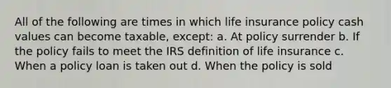 All of the following are times in which life insurance policy cash values can become taxable, except: a. At policy surrender b. If the policy fails to meet the IRS definition of life insurance c. When a policy loan is taken out d. When the policy is sold