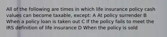 All of the following are times in which life insurance policy cash values can become taxable, except: A At policy surrender B When a policy loan is taken out C If the policy fails to meet the IRS definition of life insurance D When the policy is sold