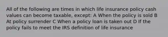 All of the following are times in which life insurance policy cash values can become taxable, except: A When the policy is sold B At policy surrender C When a policy loan is taken out D If the policy fails to meet the IRS definition of life insurance