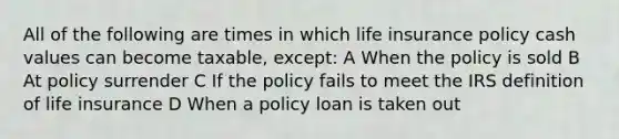 All of the following are times in which life insurance policy cash values can become taxable, except: A When the policy is sold B At policy surrender C If the policy fails to meet the IRS definition of life insurance D When a policy loan is taken out