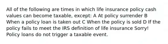 All of the following are times in which life insurance policy cash values can become taxable, except: A At policy surrender B When a policy loan is taken out C When the policy is sold D If the policy fails to meet the IRS definition of life insurance Sorry! Policy loans do not trigger a taxable event.