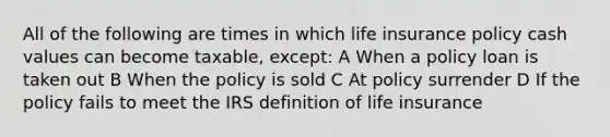 All of the following are times in which life insurance policy cash values can become taxable, except: A When a policy loan is taken out B When the policy is sold C At policy surrender D If the policy fails to meet the IRS definition of life insurance