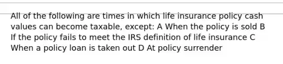 All of the following are times in which life insurance policy cash values can become taxable, except: A When the policy is sold B If the policy fails to meet the IRS definition of life insurance C When a policy loan is taken out D At policy surrender