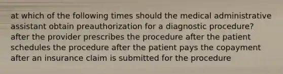 at which of the following times should the medical administrative assistant obtain preauthorization for a diagnostic procedure? after the provider prescribes the procedure after the patient schedules the procedure after the patient pays the copayment after an insurance claim is submitted for the procedure