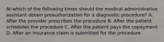 At which of the following times should the medical administrative assistant obtain preauthorization for a diagnostic procedure? A. After the provider prescribes the procedure B. After the patient schedules the procedure C. After the patient pays the copayment D. After an insurance claim is submitted for the procedure