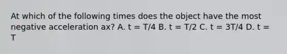 At which of the following times does the object have the most negative acceleration ax? A. t = T/4 B. t = T/2 C. t = 3T/4 D. t = T