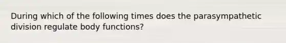 During which of the following times does the parasympathetic division regulate body functions?