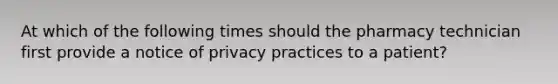 At which of the following times should the pharmacy technician first provide a notice of privacy practices to a patient?