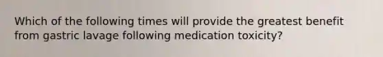 Which of the following times will provide the greatest benefit from gastric lavage following medication toxicity?