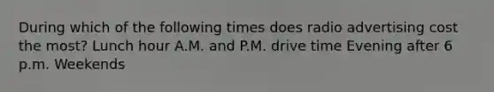 During which of the following times does radio advertising cost the most? Lunch hour A.M. and P.M. drive time Evening after 6 p.m. Weekends