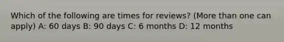 Which of the following are times for reviews? (More than one can apply) A: 60 days B: 90 days C: 6 months D: 12 months