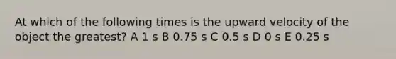 At which of the following times is the upward velocity of the object the greatest? A 1 s B 0.75 s C 0.5 s D 0 s E 0.25 s