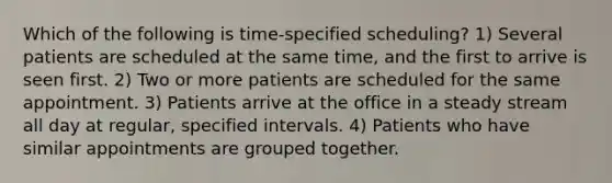 Which of the following is time-specified scheduling? 1) Several patients are scheduled at the same time, and the first to arrive is seen first. 2) Two or more patients are scheduled for the same appointment. 3) Patients arrive at the office in a steady stream all day at regular, specified intervals. 4) Patients who have similar appointments are grouped together.