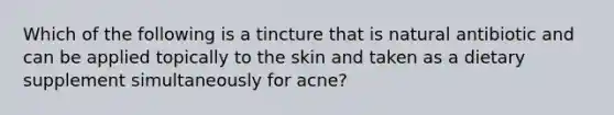 Which of the following is a tincture that is natural antibiotic and can be applied topically to the skin and taken as a dietary supplement simultaneously for acne?