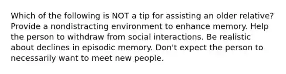 Which of the following is NOT a tip for assisting an older relative? Provide a nondistracting environment to enhance memory. Help the person to withdraw from social interactions. Be realistic about declines in episodic memory. Don't expect the person to necessarily want to meet new people.